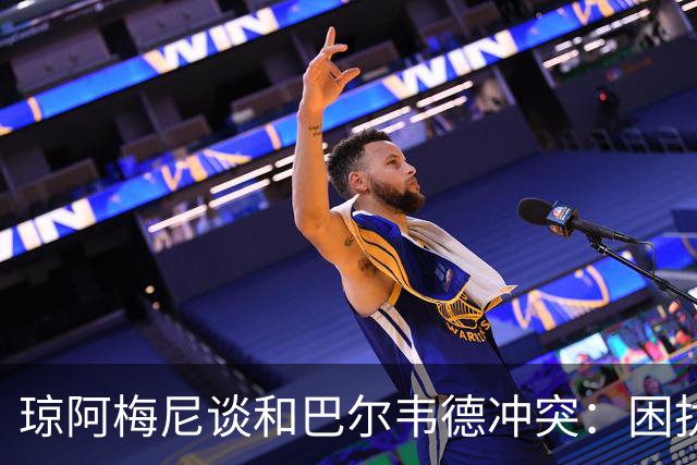 琼阿梅尼谈和巴尔韦德冲突：困扰我的是虚假报道，我们之间没问题
